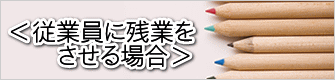 ＜従業員に残業を 　　させる場合＞